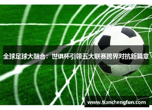 全球足球大融合：世俱杯引领五大联赛跨界对抗新篇章